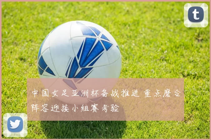 中国女足亚洲杯备战推进 重点磨合阵容迎接小组赛考验