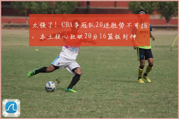 太强了！CBA争冠队20连胜势不可挡，本土核心狂砍20分16篮板封神