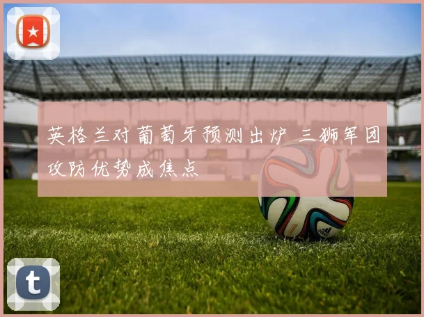 英格兰对葡萄牙预测出炉 三狮军团攻防优势成焦点