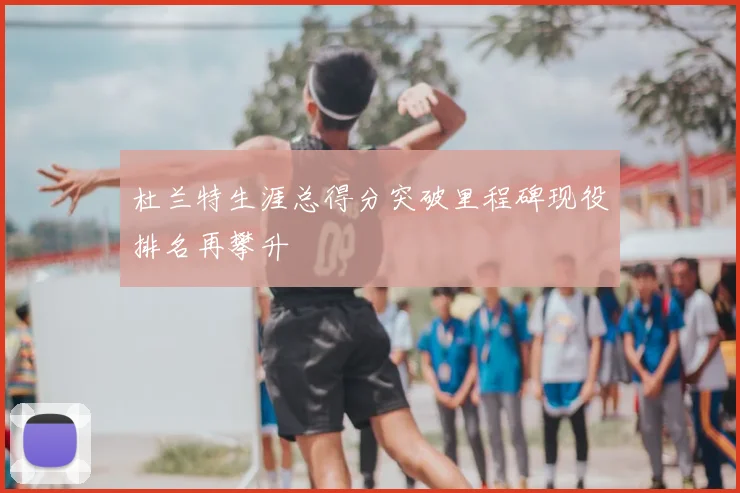 杜兰特生涯总得分突破里程碑现役排名再攀升
