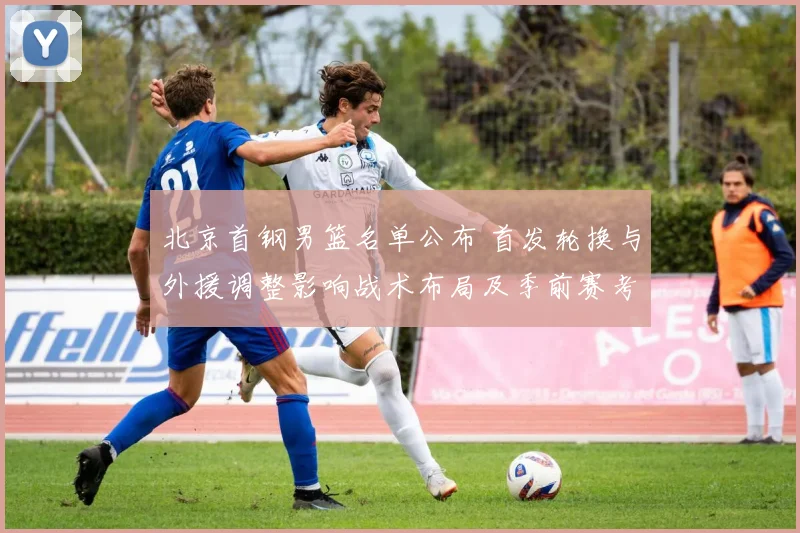 北京首钢男篮名单公布 首发轮换与外援调整影响战术布局及季前赛考量