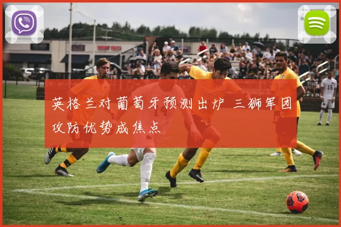 英格兰对葡萄牙预测出炉 三狮军团攻防优势成焦点