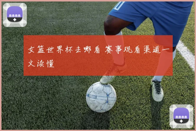 女篮世界杯去哪看 赛事观看渠道一文读懂