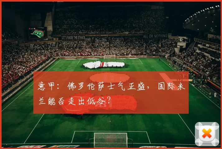 意甲：佛罗伦萨士气正盛，国际米兰能否走出低谷？